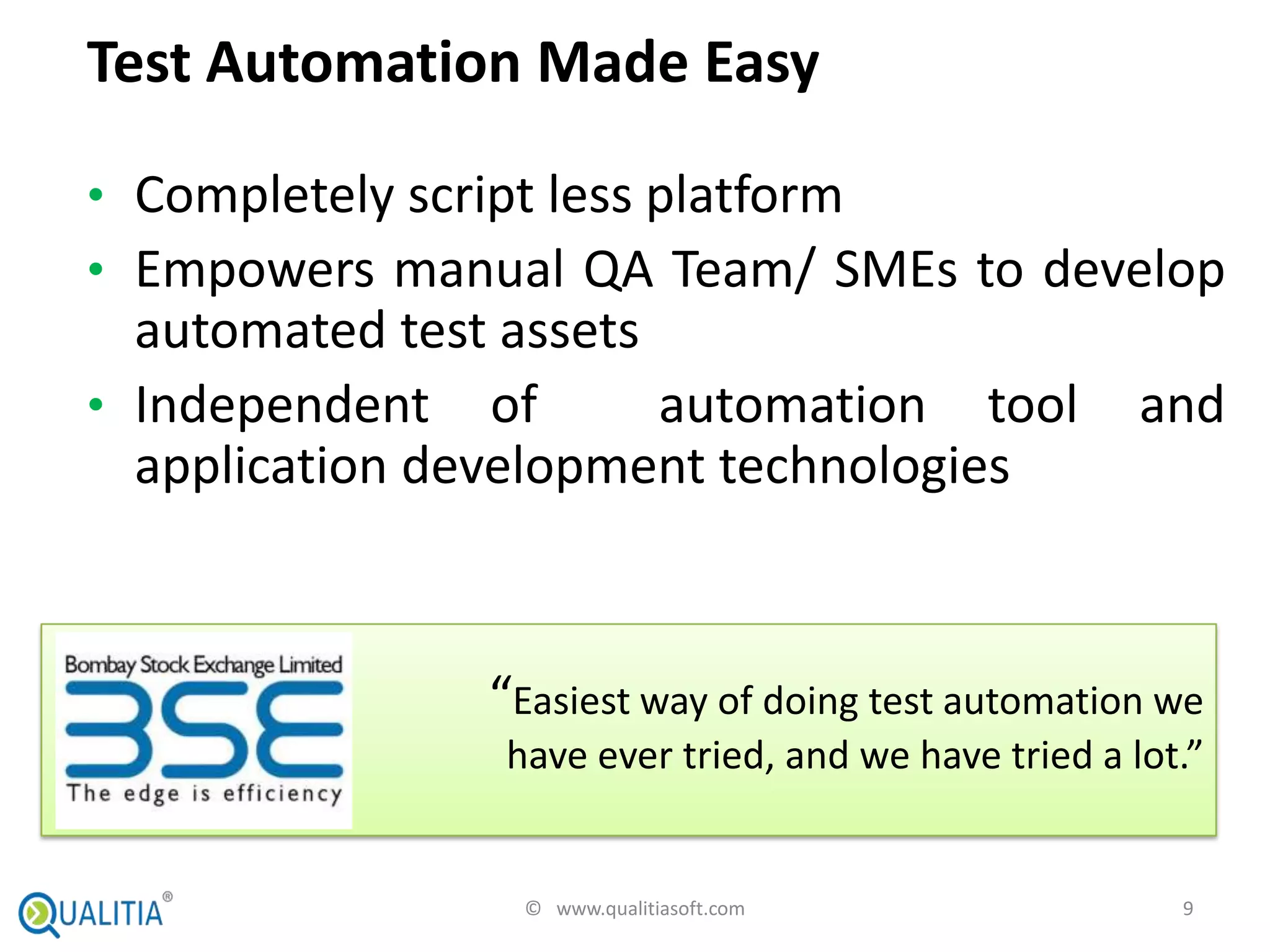 Test Automation Made Easy

• Completely script less platform
• Empowers manual QA Team/ SMEs to develop
  automated test assets
• Independent of        automation tool               and
  application development technologies



               “Easiest way of doing test automation we
                have ever tried, and we have tried a lot.”


                 © www.qualitiasoft.com                 9
 