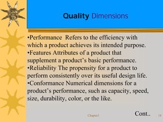 Chapter1 18
Quality Dimensions
•Performance Refers to the efficiency with
which a product achieves its intended purpose.
•Features Attributes of a product that
supplement a product’s basic performance.
•Reliability The propensity for a product to
perform consistently over its useful design life.
•Conformance Numerical dimensions for a
product’s performance, such as capacity, speed,
size, durability, color, or the like.
Cont..
 