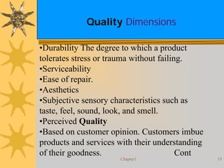 Chapter1 19
Quality Dimensions
•Durability The degree to which a product
tolerates stress or trauma without failing.
•Serviceability
•Ease of repair.
•Aesthetics
•Subjective sensory characteristics such as
taste, feel, sound, look, and smell.
•Perceived Quality
•Based on customer opinion. Customers imbue
products and services with their understanding
of their goodness. Cont
 