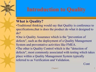 Chapter1 2
Introduction to Quality
What is Quality?
•Traditional thinking would say that Quality is conference to
specifications,that is does the product do what it designed to
do?
•One is Quality Assurance which is the "prevention of
defects", such as the deployment of a Quality Management
System and preventative activities like FMEA.
•The other is Quality Control which is the "detection of
defects", most commonly associated with testing which takes
place within a Quality Management System typically
referred to as Verification and Validation.
Cont
 