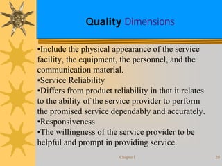 Chapter1 20
Quality Dimensions
•Include the physical appearance of the service
facility, the equipment, the personnel, and the
communication material.
•Service Reliability
•Differs from product reliability in that it relates
to the ability of the service provider to perform
the promised service dependably and accurately.
•Responsiveness
•The willingness of the service provider to be
helpful and prompt in providing service.
 