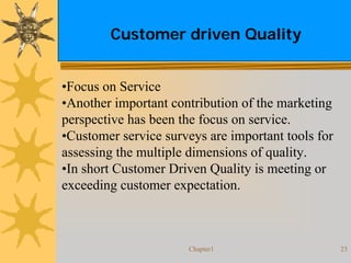 Chapter1 23
Customer driven Quality
•Focus on Service
•Another important contribution of the marketing
perspective has been the focus on service.
•Customer service surveys are important tools for
assessing the multiple dimensions of quality.
•In short Customer Driven Quality is meeting or
exceeding customer expectation.
 