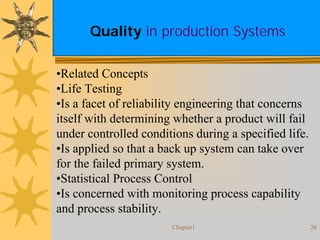 Chapter1 26
Quality in production Systems
•Related Concepts
•Life Testing
•Is a facet of reliability engineering that concerns
itself with determining whether a product will fail
under controlled conditions during a specified life.
•Is applied so that a back up system can take over
for the failed primary system.
•Statistical Process Control
•Is concerned with monitoring process capability
and process stability.
 