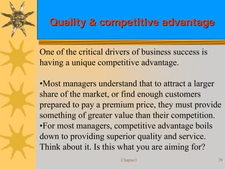 Chapter1 29
Quality & competitive advantageQuality & competitive advantage
One of the critical drivers of business success is
having a unique competitive advantage.
•Most managers understand that to attract a larger
share of the market, or find enough customers
prepared to pay a premium price, they must provide
something of greater value than their competition.
•For most managers, competitive advantage boils
down to providing superior quality and service.
Think about it. Is this what you are aiming for?
 