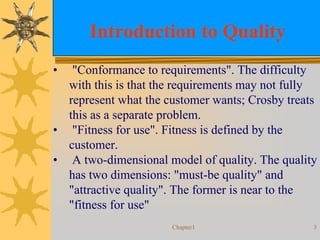 Chapter1 3
Introduction to Quality
• "Conformance to requirements". The difficulty
with this is that the requirements may not fully
represent what the customer wants; Crosby treats
this as a separate problem.
• "Fitness for use". Fitness is defined by the
customer.
• A two-dimensional model of quality. The quality
has two dimensions: "must-be quality" and
"attractive quality". The former is near to the
"fitness for use"
 