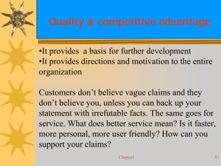 Chapter1 31
Quality & competitive advantage
•It provides a basis for further development
•It provides directions and motivation to the entire
organization
Customers don’t believe vague claims and they
don’t believe you, unless you can back up your
statement with irrefutable facts. The same goes for
service. What does better service mean? Is it faster,
more personal, more user friendly? How can you
support your claims?
 