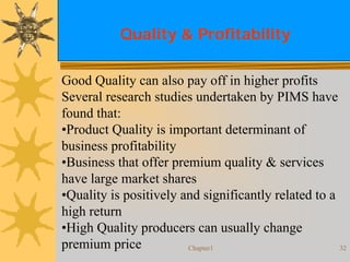 Chapter1 32
Quality & Profitability
Good Quality can also pay off in higher profits
Several research studies undertaken by PIMS have
found that:
•Product Quality is important determinant of
business profitability
•Business that offer premium quality & services
have large market shares
•Quality is positively and significantly related to a
high return
•High Quality producers can usually change
premium price
 