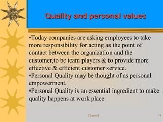 Chapter1 34
Quality and personal valuesQuality and personal values
•Today companies are asking employees to take
more responsibility for acting as the point of
contact between the organization and the
customer,to be team players & to provide more
effective & efficient customer service.
•Personal Quality may be thought of as personal
empowerment.
•Personal Quality is an essential ingredient to make
quality happens at work place
 