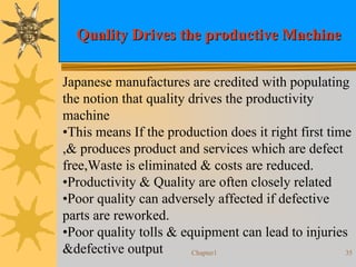Chapter1 35
Quality Drives the productive MachineQuality Drives the productive Machine
Japanese manufactures are credited with populating
the notion that quality drives the productivity
machine
•This means If the production does it right first time
,& produces product and services which are defect
free,Waste is eliminated & costs are reduced.
•Productivity & Quality are often closely related
•Poor quality can adversely affected if defective
parts are reworked.
•Poor quality tolls & equipment can lead to injuries
&defective output
 