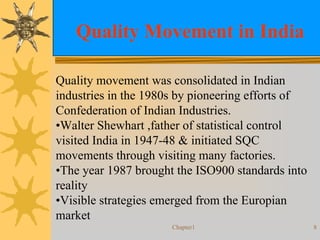 Chapter1 8
Quality Movement in India
Quality movement was consolidated in Indian
industries in the 1980s by pioneering efforts of
Confederation of Indian Industries.
•Walter Shewhart ,father of statistical control
visited India in 1947-48 & initiated SQC
movements through visiting many factories.
•The year 1987 brought the ISO900 standards into
reality
•Visible strategies emerged from the Europian
market
 