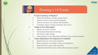 Into to Quality
Training
QA Department
1. “Create Constancy of Purpose”
 Define the problems of today and the future
 Allocate resources for long-term planning
 Allocate resources for research and education
 Constantly improve design of product and service
2. “Adopt A New Philosophy”
 Quality costs less not more
 Tremendous/Superstitious learning
 The call for major change
 Stop looking at your competition and look at your customer instead
3. “Cease Dependence On Inspection For Quality”
 Quality does not come from inspection
 Mass inspection is unreliable, costly, and ineffective
 Inspectors fail to agree with each other
 Inspection should be used to collect data for process control
Deming’s 14 Points.
 