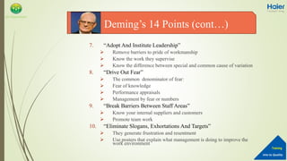 Into to Quality
Training
QA Department
7. “Adopt And Institute Leadership”
 Remove barriers to pride of workmanship
 Know the work they supervise
 Know the difference between special and common cause of variation
8. “Drive Out Fear”
 The common denominator of fear:
 Fear of knowledge
 Performance appraisals
 Management by fear or numbers
9. “Break Barriers Between Staff Areas”
 Know your internal suppliers and customers
 Promote team work
10. “Eliminate Slogans, Exhortations And Targets”
 They generate frustration and resentment
 Use posters that explain what management is doing to improve the
work environment
Deming’s 14 Points (cont…)
 