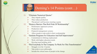 Into to Quality
Training
QA Department
11. “Eliminate Numerical Quotas”
 They impede quality
 They reduce production
 The person’s job becomes meeting a quota
12. “Remove Barriers That Rob Pride Of Workmanship”
 Performance appraisal systems
 Production rates
 Financial management systems
 Allow people to take pride in their workmanship
13. “Institute Programs For Education And Self Improvement”
 Commitment to lifelong employment
 Work with higher education needs
 Develop team building skills
14. “Put Everybody In The Company To Work For This Transformation”
 Struggle over the 14 points
 Take pride in new philosophy
 Include the critical mass of people in the change
Deming’s 14 Points (cont…)
 