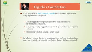 Into to Quality
Training
QA Department
 In the early 1980s, Prof. Genechi Taguchi introduced his approach to
using experimental design for
1) Designing products or processes so that they are robust to
environmental conditions.
2) Designing/developing products so that they are robust to component
variation.
3) Minimizing variation around a target value.
 By robust, we mean that the product or process performs consistently on
target and is relatively insensitive to factors that are difficult to control.
Taguchi’s Contribution
 