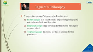 Into to Quality
Training
QA Department
 3 stages in a product’s / process’s development:
1) System design: uses scientific and engineering principles to
determine the basic configuration.
2) Parameter design: specific values for the system parameters
are determined.
3) Tolerance design: determine the best tolerances for the
parameters.
Taguchi’s Philosophy
 