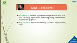 Into to Quality
Training
QA Department
 Recommends: statistical experimental design methods have to be
used for quality improvement, particularly during parameter and
tolerance design phases.
 Key component: reduce the variability around the target (nominal)
value.
Taguchi’s Philosophy
 