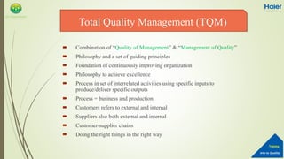 Into to Quality
Training
QA Department
 Combination of “Quality of Management” & “Management of Quality”
 Philosophy and a set of guiding principles
 Foundation of continuously improving organization
 Philosophy to achieve excellence
 Process in set of interrelated activities using specific inputs to
produce/deliver specific outputs
 Process = business and production
 Customers refers to external and internal
 Suppliers also both external and internal
 Customer-supplier chains
 Doing the right things in the right way
Total Quality Management (TQM)
 