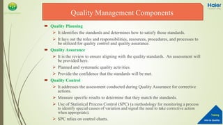 Into to Quality
Training
QA Department
 Quality Planning
 It identifies the standards and determines how to satisfy those standards.
 It lays out the roles and responsibilities, resources, procedures, and processes to
be utilized for quality control and quality assurance.
 Quality Assurance
 It is the review to ensure aligning with the quality standards. An assessment will
be provided here.
 Planned and systematic quality activities.
 Provide the confidence that the standards will be met.
 Quality Control
 It addresses the assessment conducted during Quality Assurance for corrective
actions.
 Measure specific results to determine that they match the standards.
 Use of Statistical Process Control (SPC) (a methodology for monitoring a process
to identify special causes of variation and signal the need to take corrective action
when appropriate).
 SPC relies on control charts.
Quality Management Components
 