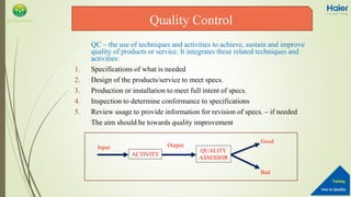 Into to Quality
Training
QA Department
QC – the use of techniques and activities to achieve, sustain and improve
quality of products or service. It integrates these related techniques and
activities:
1. Specifications of what is needed
2. Design of the products/service to meet specs.
3. Production or installation to meet full intent of specs.
4. Inspection to determine conformance to specifications
5. Review usage to provide information for revision of specs. – if needed
The aim should be towards quality improvement
Quality Control
ACTIVITY
QUALITY
ASSESSOR
Input Output
Good
Bad
 