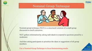 Into to Quality
Training
QA Department
Nominal group technique (NGT) is a structured variation of a small-group
discussion to reach consensus.
NGT gathers information by asking individuals to respond to questions posed by a
moderator.
And then asking participants to prioritize the ideas or suggestions of all group
members.
Use a Nominal Group Technique to focus brainstorming results
Nominal Group Technique
 