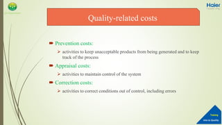 Into to Quality
Training
QA Department
 Prevention costs:
 activities to keep unacceptable products from being generated and to keep
track of the process
 Appraisal costs:
 activities to maintain control of the system
 Correction costs:
 activities to correct conditions out of control, including errors
Quality-related costs
 