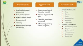 Into to Quality
Training
QA Department
 Quality planning and
engineering
 New products review
 Product/process design
 Process control
 Training
 Quality data acquisition
and analysis
 Inspection and test of
incoming material
 Product inspection and
test
 Materials and services
consumed
 Maintaining accuracy
of test equipment
1. Internal Failure Costs:
 Scrap
 Rework
 Retest
 Failure analysis
 Downtime
 Yield losses
2. External Failure Costs:
 Complaint adjustment
 Returned
product/material
 Warranty charges
 Liability costs
 Indirect costs
Prevention costs Appraisal costs Correction costs
 