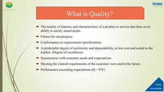 Into to Quality
Training
QA Department
 The totality of features and characteristics of a product or service that bear on its
ability to satisfy stated needs.
 Fitness for use/purpose.
 Conformance to requirements/specifications.
 A predictable degree of uniformity and dependability, at low cost and suited to the
market. (Degree of excellence)
 Synonymous with customer needs and expectations.
 Meeting the (stated) requirements of the customer- now and in the future.
 Performance exceeding expectations (Q = P/E)
What is Quality?
 