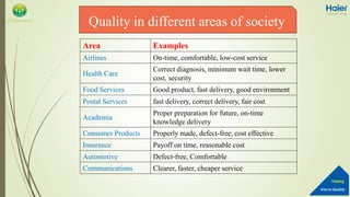 Into to Quality
Training
QA Department
Area Examples
Airlines On-time, comfortable, low-cost service
Health Care
Correct diagnosis, minimum wait time, lower
cost, security
Food Services Good product, fast delivery, good environment
Postal Services fast delivery, correct delivery, fair cost
Academia
Proper preparation for future, on-time
knowledge delivery
Consumer Products Properly made, defect-free, cost effective
Insurance Payoff on time, reasonable cost
Automotive Defect-free, Comfortable
Communications Clearer, faster, cheaper service
Quality in different areas of society
 