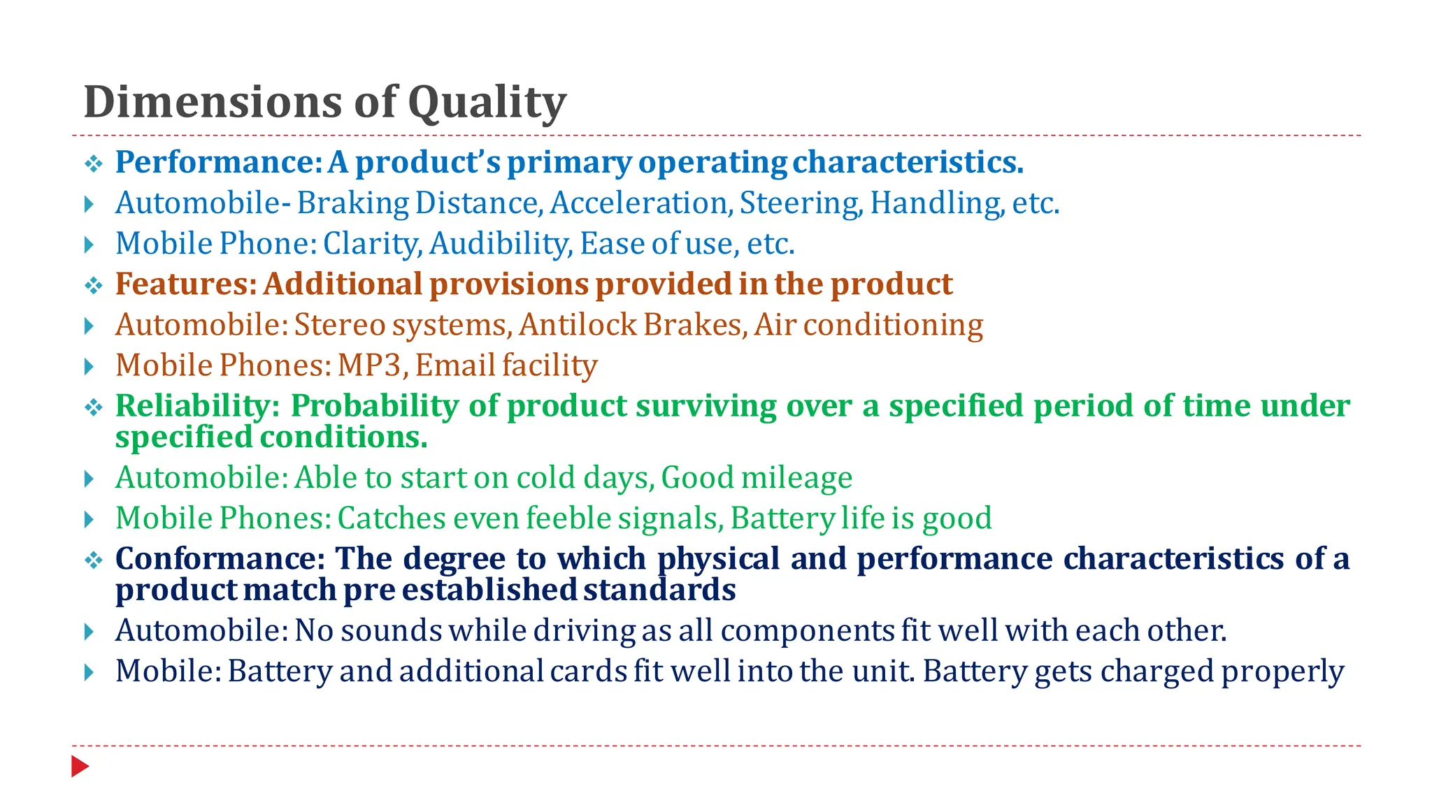 Dimensions of Quality
❖ Performance:A product’s primaryoperatingcharacteristics.
 Automobile-Braking Distance, Acceleration,Steering, Handling, etc.
 Mobile Phone:Clarity, Audibility, Ease of use, etc.
❖ Features:Additional provisions provided inthe product
 Automobile:Stereo systems, Antilock Brakes, Air conditioning
 Mobile Phones:MP3, Email facility
❖ Reliability: Probability of product surviving over a specified period of time under
specified conditions.
 Automobile:Able to start on cold days, Good mileage
 Mobile Phones:Catches even feeble signals, Batterylife is good
❖ Conformance: The degree to which physical and performance characteristics of a
productmatch pre establishedstandards
 Automobile:No soundswhile driving as all componentsfit well with each other.
 Mobile:Battery and additionalcardsfit well into the unit. Battery gets charged properly
 