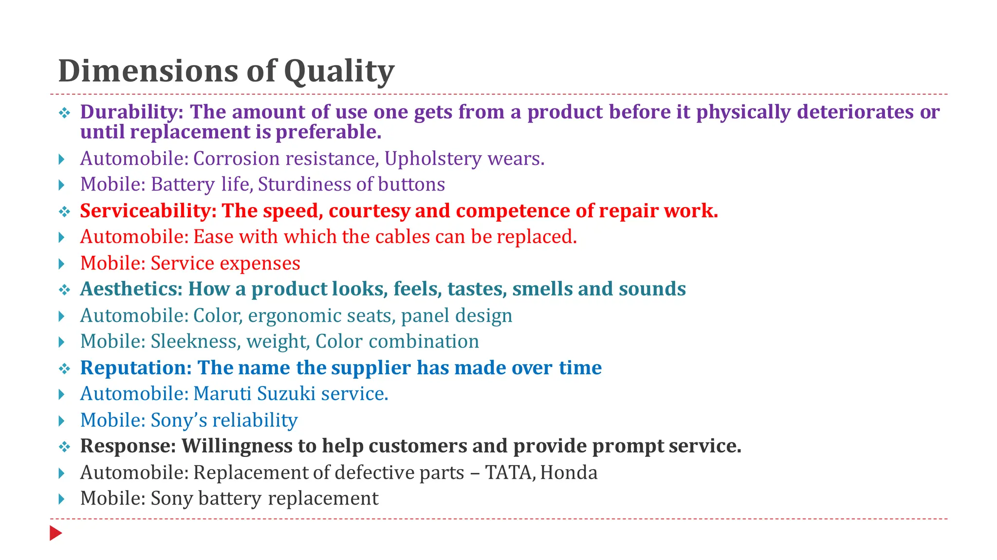 Dimensions of Quality
❖ Durability: The amount of use one gets from a product before it physically deteriorates or
until replacement is preferable.
 Automobile: Corrosion resistance, Upholstery wears.
 Mobile: Battery life, Sturdiness of buttons
❖ Serviceability: The speed, courtesy and competence of repair work.
 Automobile: Ease with which the cables can be replaced.
 Mobile: Service expenses
❖ Aesthetics: How a product looks, feels, tastes, smells and sounds
 Automobile: Color, ergonomic seats, panel design
 Mobile: Sleekness, weight, Color combination
❖ Reputation: The name the supplier has made over time
 Automobile: Maruti Suzuki service.
 Mobile: Sony’s reliability
❖ Response: Willingness to help customers and provide prompt service.
 Automobile: Replacement of defective parts – TATA, Honda
 Mobile: Sony battery replacement
 
