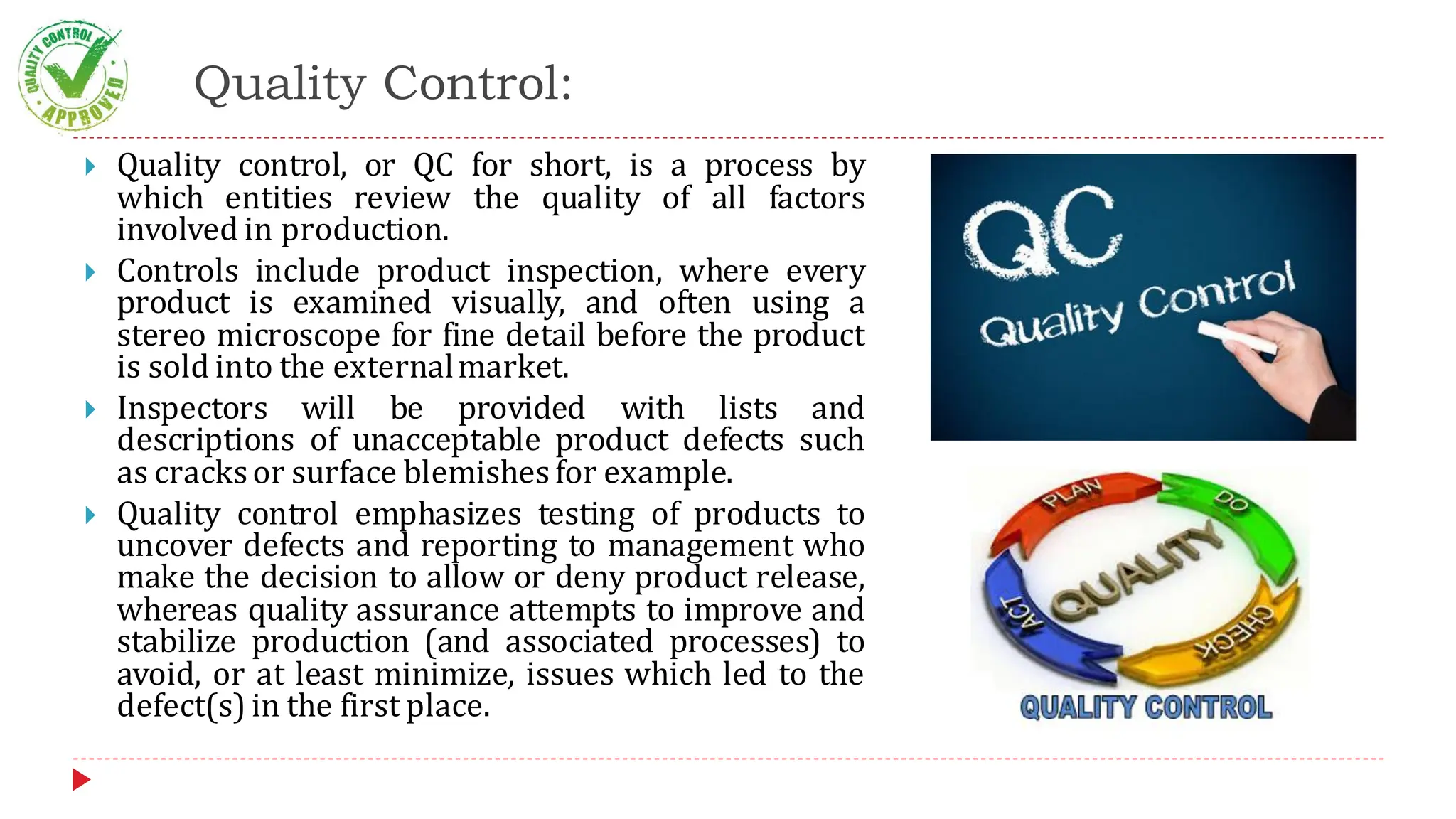 Quality Control:
 Quality control, or QC for short, is a process by
which entities review the quality of all factors
involved in production.
 Controls include product inspection, where every
product is examined visually, and often using a
stereo microscope for fine detail before the product
is sold into the externalmarket.
 Inspectors will be provided with lists and
descriptions of unacceptable product defects such
as cracksor surface blemishesfor example.
 Quality control emphasizes testing of products to
uncover defects and reporting to management who
make the decision to allow or deny product release,
whereas quality assurance attempts to improve and
stabilize production (and associated processes) to
avoid, or at least minimize, issues which led to the
defect(s) in the first place.
 
