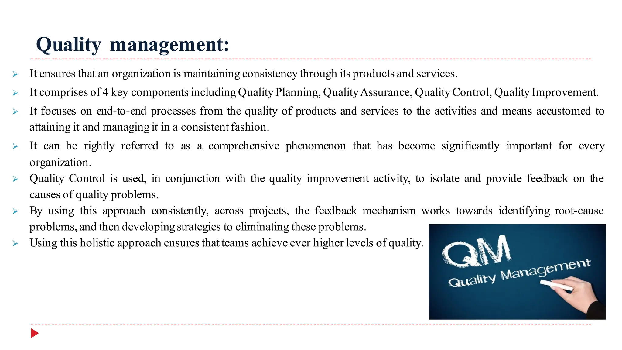 Quality management:
➢ It ensures that an organization is maintaining consistency through its products and services.
➢ It comprises of 4 key components including QualityPlanning, QualityAssurance, Quality Control, Quality Improvement.
➢ It focuses on end-to-end processes from the quality of products and services to the activities and means accustomed to
attaining it and managingit in a consistent fashion.
➢ It can be rightly referred to as a comprehensive phenomenon that has become significantly important for every
organization.
➢ Quality Control is used, in conjunction with the quality improvement activity, to isolate and provide feedback on the
causes of quality problems.
➢ By using this approach consistently, across projects, the feedback mechanism works towards identifying root-cause
problems,and then developingstrategies to eliminating these problems.
➢ Using this holistic approach ensures that teams achieve ever higher levels of quality.
 