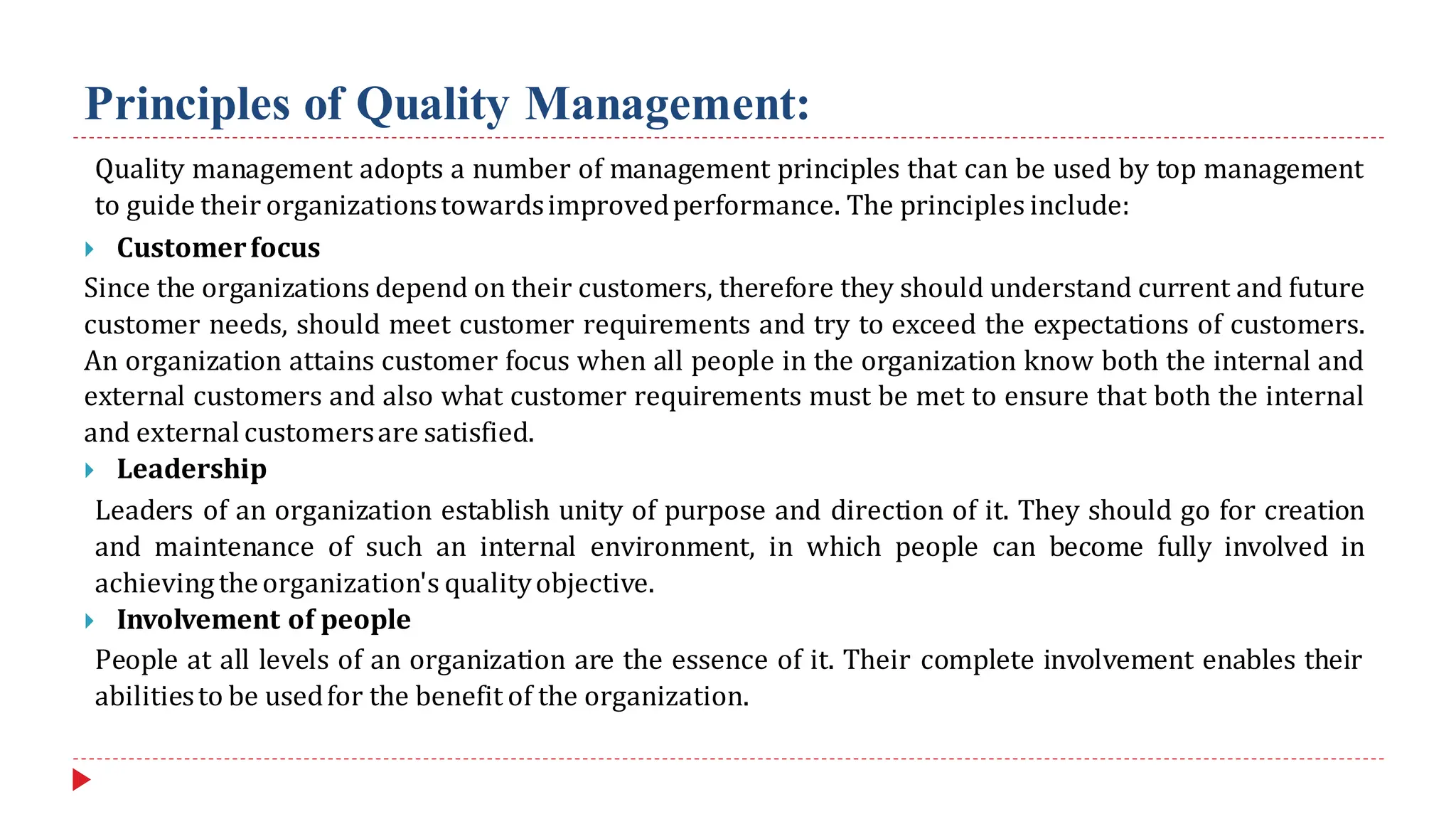 Principles of Quality Management:
Quality management adopts a number of management principles that can be used by top management
to guide their organizationstowardsimprovedperformance. The principles include:
 Customerfocus
Since the organizations depend on their customers, therefore they should understand current and future
customer needs, should meet customer requirements and try to exceed the expectations of customers.
An organization attains customer focus when all people in the organization know both the internal and
external customers and also what customer requirements must be met to ensure that both the internal
and external customersare satisfied.
 Leadership
Leaders of an organization establish unity of purpose and direction of it. They should go for creation
and maintenance of such an internal environment, in which people can become fully involved in
achievingtheorganization's qualityobjective.
 Involvement of people
People at all levels of an organization are the essence of it. Their complete involvement enables their
abilitiesto be usedfor the benefit of the organization.
 