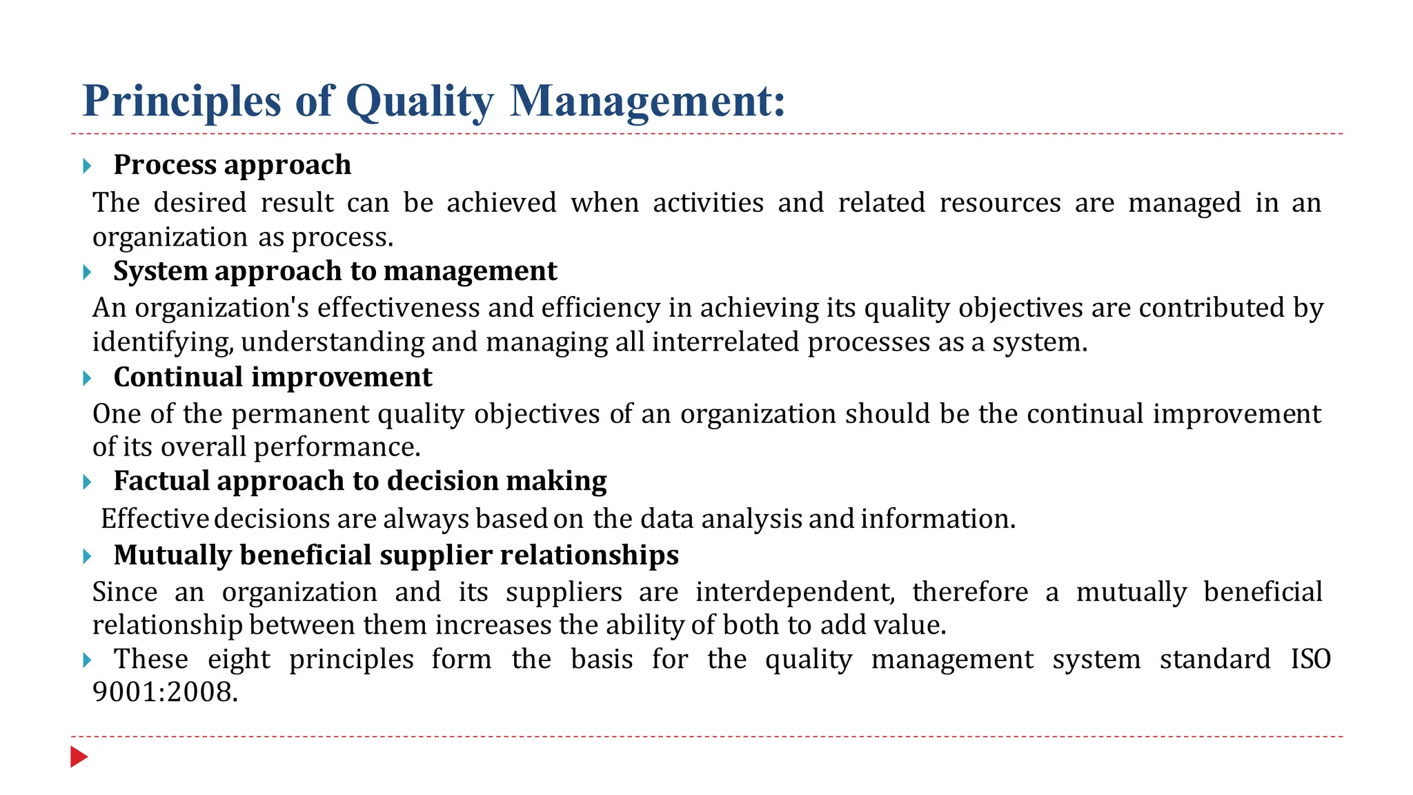 Principles of Quality Management:
 Process approach
The desired result can be achieved when activities and related resources are managed in an
organization as process.
 System approach to management
An organization's effectiveness and efficiency in achieving its quality objectives are contributed by
identifying, understanding and managing all interrelated processes as a system.
 Continual improvement
One of the permanent quality objectives of an organization should be the continual improvement
of its overall performance.
 Factual approach to decision making
Effectivedecisions are always basedon the data analysis and information.
 Mutually beneficial supplier relationships
Since an organization and its suppliers are interdependent, therefore a mutually beneficial
relationship between them increases the ability of both to add value.
 These eight principles form the basis for the quality management system standard ISO
9001:2008.
 
