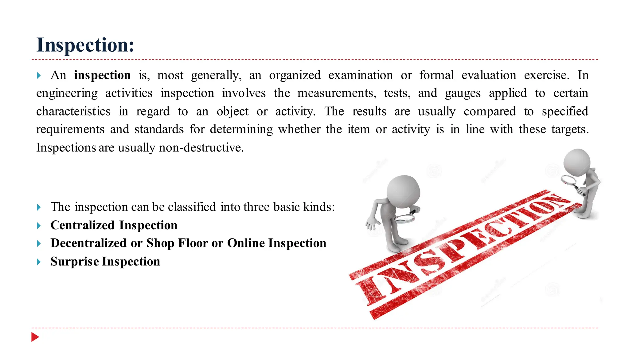 Inspection:
 An inspection is, most generally, an organized examination or formal evaluation exercise. In
engineering activities inspection involves the measurements, tests, and gauges applied to certain
characteristics in regard to an object or activity. The results are usually compared to specified
requirements and standards for determining whether the item or activity is in line with these targets.
Inspections are usually non-destructive.
 The inspection can be classified into three basic kinds:
 Centralized Inspection
 Decentralized or Shop Floor or Online Inspection
 Surprise Inspection
 