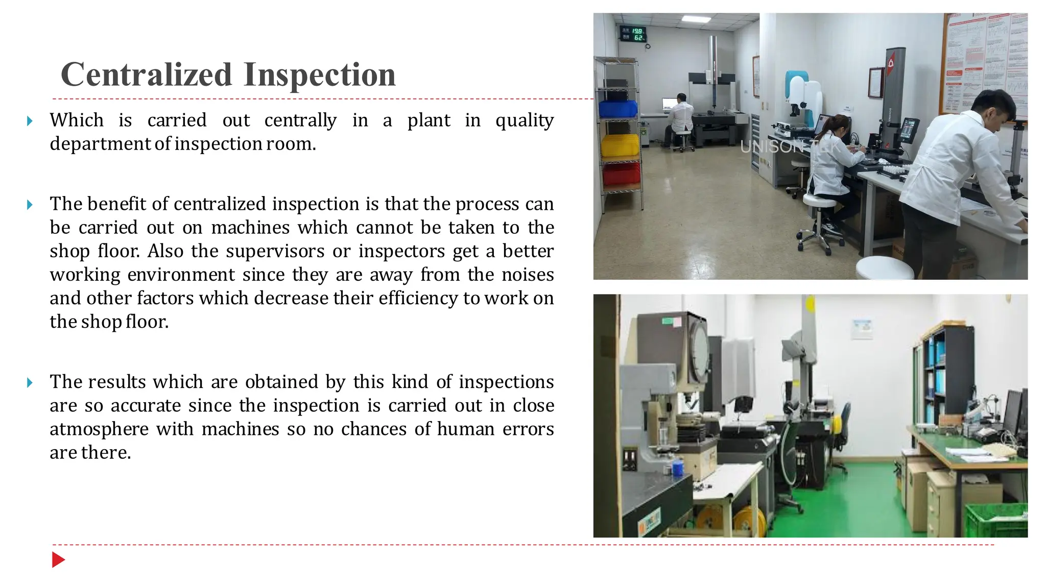Centralized Inspection
 Which is carried out centrally in a plant in quality
departmentof inspectionroom.
 The benefit of centralized inspection is that the process can
be carried out on machines which cannot be taken to the
shop floor. Also the supervisors or inspectors get a better
working environment since they are away from the noises
and other factors which decrease their efficiency to work on
the shopfloor.
 The results which are obtained by this kind of inspections
are so accurate since the inspection is carried out in close
atmosphere with machines so no chances of human errors
are there.
 