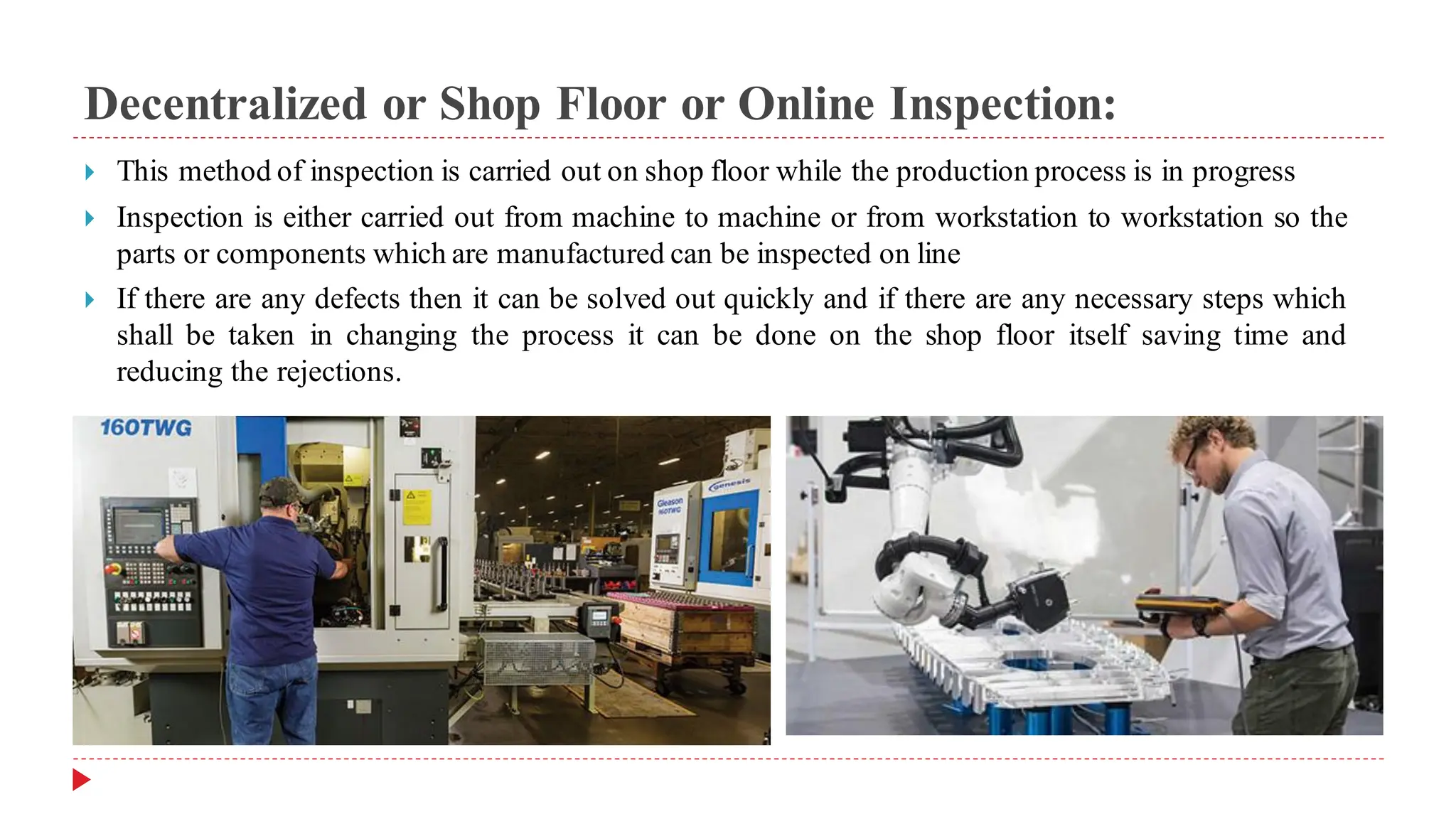 Decentralized or Shop Floor or Online Inspection:
 This method of inspection is carried out on shop floor while the production process is in progress
 Inspection is either carried out from machine to machine or from workstation to workstation so the
parts or components which are manufactured can be inspected on line
 If there are any defects then it can be solved out quickly and if there are any necessary steps which
shall be taken in changing the process it can be done on the shop floor itself saving time and
reducing the rejections.
 