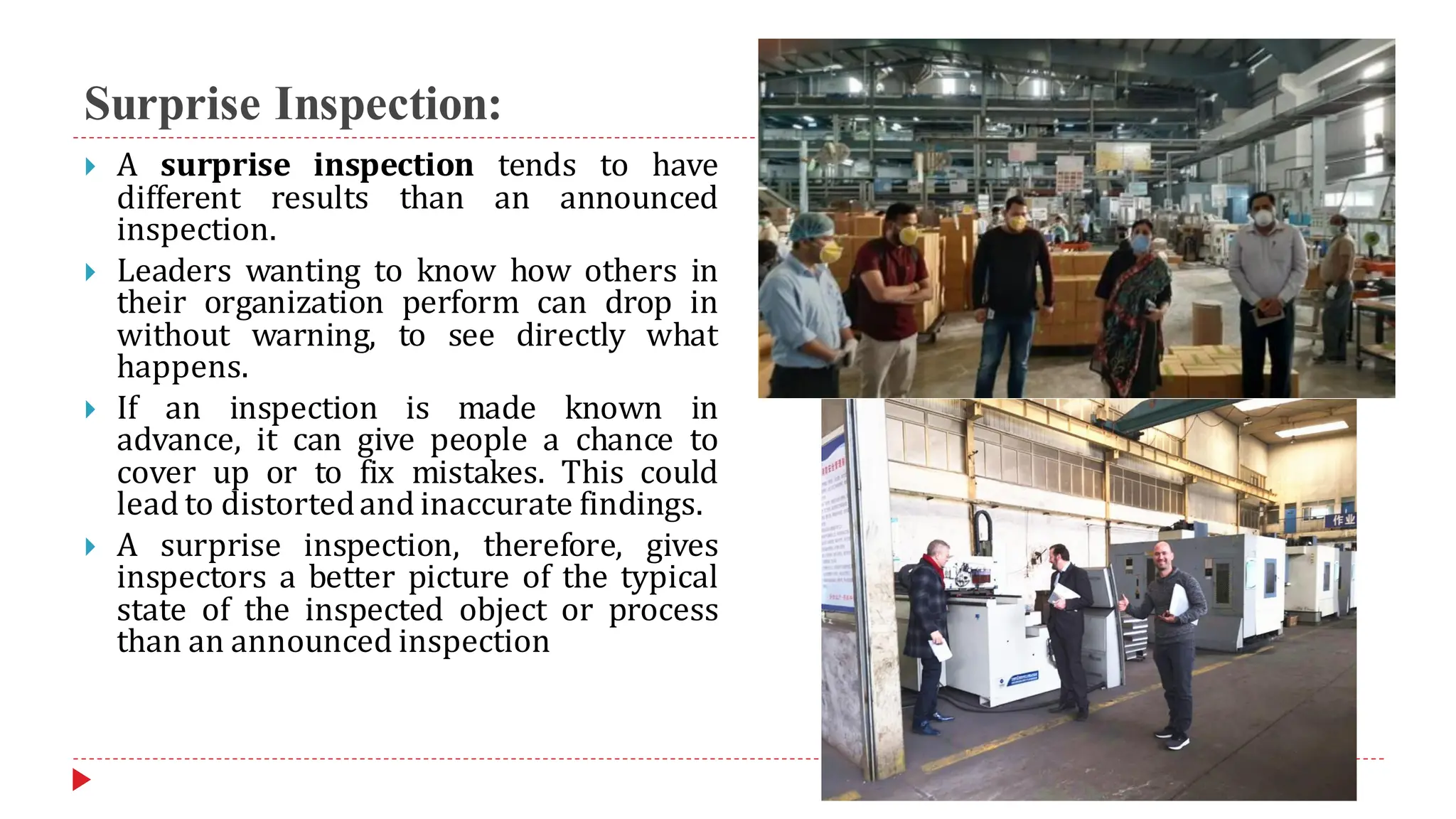 Surprise Inspection:
 A surprise inspection tends to have
different results than an announced
inspection.
 Leaders wanting to know how others in
their organization perform can drop in
without warning, to see directly what
happens.
 If an inspection is made known in
advance, it can give people a chance to
cover up or to fix mistakes. This could
lead to distortedand inaccurate findings.
 A surprise inspection, therefore, gives
inspectors a better picture of the typical
state of the inspected object or process
than an announced inspection
 