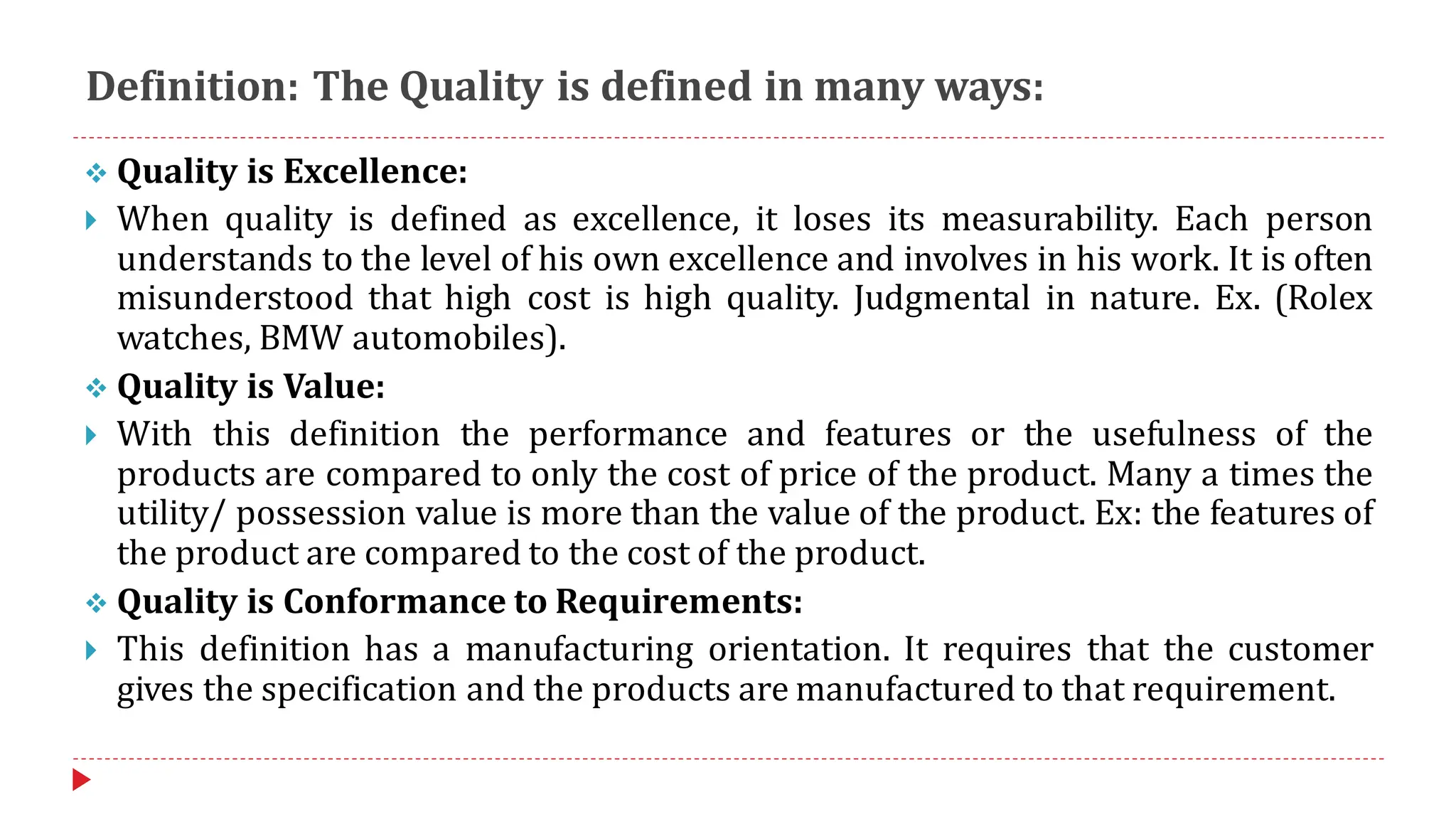 Definition: The Quality is defined in many ways:
❖ Quality is Excellence:
 When quality is defined as excellence, it loses its measurability. Each person
understands to the level of his own excellence and involves in his work. It is often
misunderstood that high cost is high quality. Judgmental in nature. Ex. (Rolex
watches, BMW automobiles).
❖ Quality is Value:
 With this definition the performance and features or the usefulness of the
products are compared to only the cost of price of the product. Many a times the
utility/ possession value is more than the value of the product. Ex: the features of
the product are compared to the cost of the product.
❖ Quality is Conformance to Requirements:
 This definition has a manufacturing orientation. It requires that the customer
gives the specification and the products are manufactured to that requirement.
 