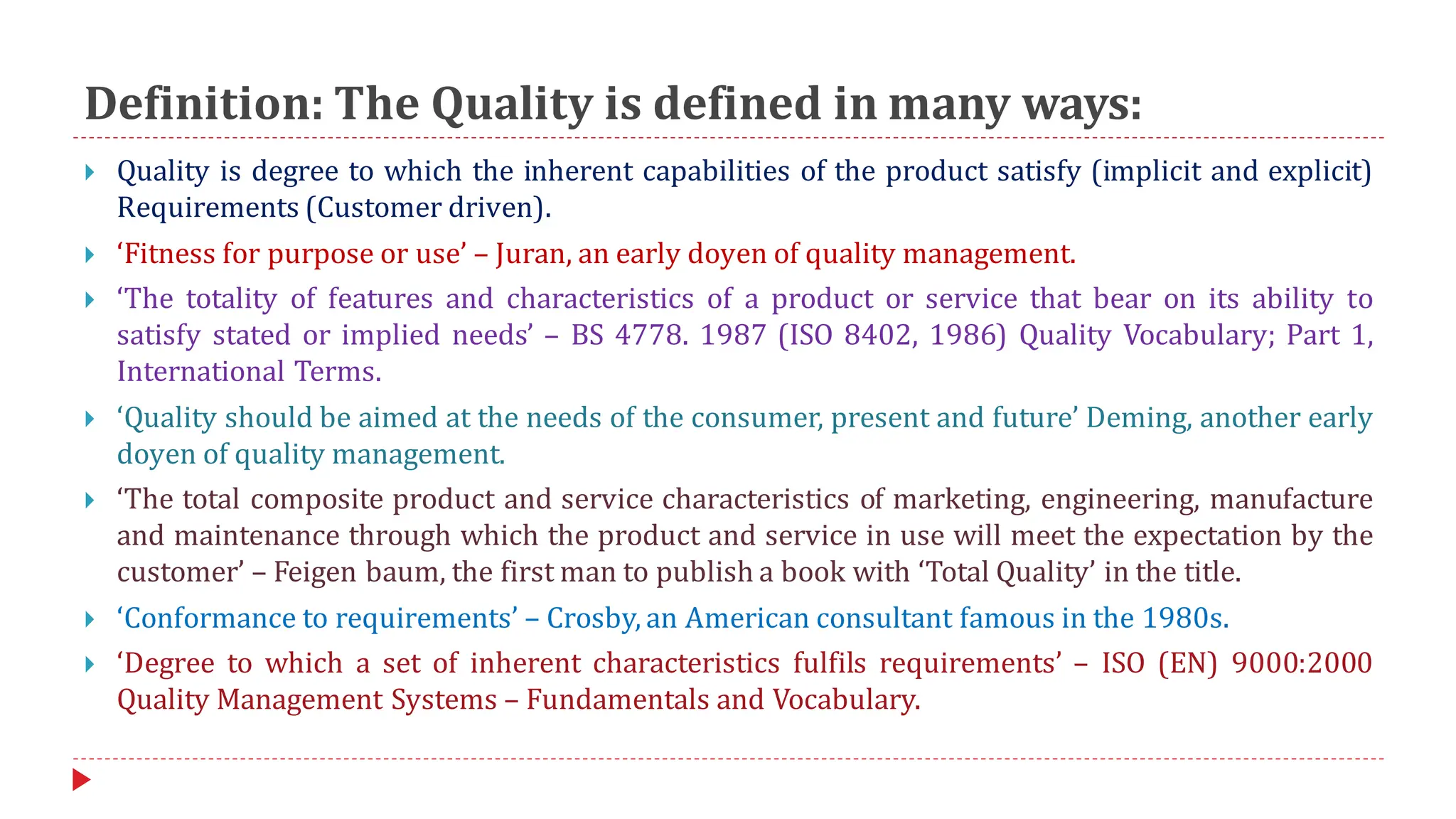 Definition: The Quality is defined in many ways:
 Quality is degree to which the inherent capabilities of the product satisfy (implicit and explicit)
Requirements (Customer driven).
 ‘Fitness for purpose or use’ – Juran, an early doyen of quality management.
 ‘The totality of features and characteristics of a product or service that bear on its ability to
satisfy stated or implied needs’ – BS 4778. 1987 (ISO 8402, 1986) Quality Vocabulary; Part 1,
International Terms.
 ‘Quality should be aimed at the needs of the consumer, present and future’ Deming, another early
doyen of quality management.
 ‘The total composite product and service characteristics of marketing, engineering, manufacture
and maintenance through which the product and service in use will meet the expectation by the
customer’ – Feigen baum, the first man to publish a book with ‘Total Quality’ in the title.
 ‘Conformance to requirements’ – Crosby, an American consultant famous in the 1980s.
 ‘Degree to which a set of inherent characteristics fulfils requirements’ – ISO (EN) 9000:2000
Quality Management Systems – Fundamentals and Vocabulary.
 