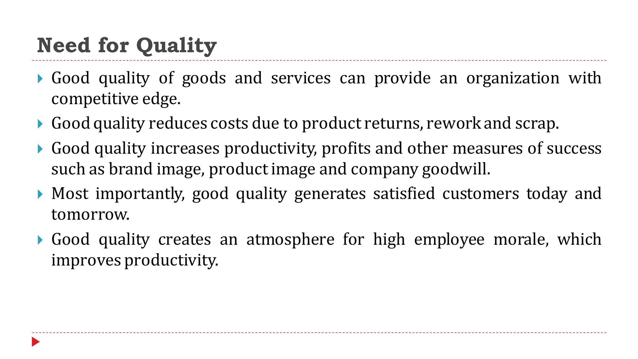 Need for Quality
 Good quality of goods and services can provide an organization with
competitive edge.
 Goodquality reduces costs due to productreturns, reworkand scrap.
 Good quality increases productivity, profits and other measures of success
such as brand image, product image and company goodwill.
 Most importantly, good quality generates satisfied customers today and
tomorrow.
 Good quality creates an atmosphere for high employee morale, which
improves productivity.
 
