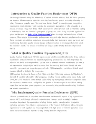 Introduction to Quality Function Deployment (QFD)
The average consumer today has a multitude of options available to select from for similar products
and services. Most consumers make their selection based upon a general perception of quality or
value. Consumers typically want “the most bang for their buck”. In order to remain competitive,
organizations must determine what is driving the consumer’s perception of value or quality in a
product or service. They must define which characteristics of the products such as reliability, styling
or performance form the customer’s perception of quality and value. Many successful organizations
gather and integrate the Voice of the Customer (VOC) into the design and manufacture of their
products. They actively design quality and customer perceived value into their products and services.
These companies are utilizing a structured process to define their customer’s wants and needs and
transforming them into specific product designs and process plans to produce products that satisfy
the customer’s needs. The process or tool they are using is called Quality Function Deployment
(QFD).
What is Quality Function Deployment (QFD)
Quality Function Deployment (QFD) is a process and set of tools used to effectively define customer
requirements and convert them into detailed engineering specifications and plans to produce the
products that fulfill those requirements. QFD is used to translate customer requirements (or VOC)
into measureable design targets and drive them from the assembly level down through the sub-
assembly, component and production process levels. QFD methodology provides a defined set of
matrices utilized to facilitate this progression.
QFD was first developed in Japan by Yoji Akao in the late 1960s while working for Mitsubishi’s
shipyard. It was later adopted by other companies including Toyota and its supply chain. In the early
1980s, QFD was introduced in the United States mainly by the big three automotive companies and a
few electronics manufacturers. Acceptance and growth of the use of QFD in the US was initially
rather slow but has since gained popularity and is currently being used in manufacturing, healthcare
and service organizations.
Why ImplementQuality Function Deployment (QFD)
Effective communication is one of the most important and impactful aspects of any organization’s
success. QFD methodology effectively communicates customer needs to multiple business
operations throughout the organization including design, quality, manufacturing, production,
marketing and sales. This effective communication of the Voice of the Customer allows the entire
organization to work together and produce products with high levels of customer perceived value.
There are several additional benefits to using Quality Function Deployment:
 
