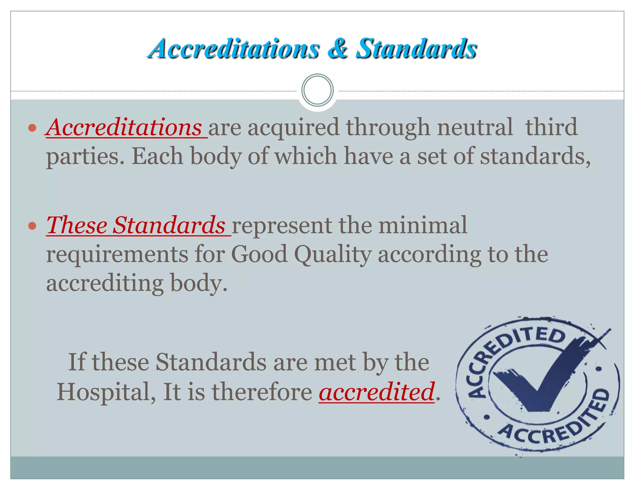 Accreditations & Standards
 Accreditations are acquired through neutral third
parties. Each body of which have a set of standards,
 These Standards represent the minimal
requirements for Good Quality according to the
accrediting body.
If these Standards are met by the
Hospital, It is therefore accredited.
 