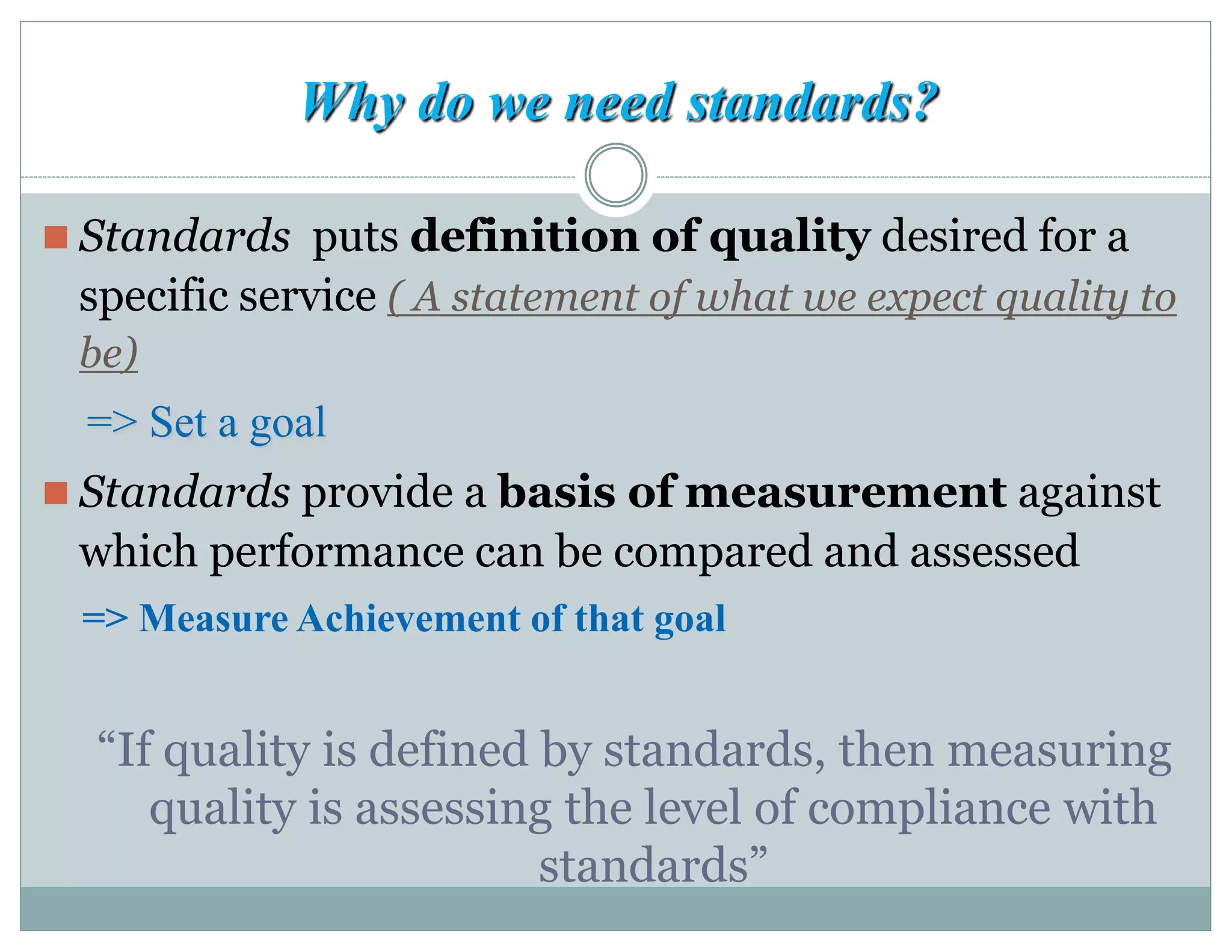 Why do we need standards?
 Standards puts definition of quality desired for a
specific service ( A statement of what we expect quality to
be)
=> Set a goal
 Standards provide a basis of measurement against
which performance can be compared and assessed
=> Measure Achievement of that goal
“If quality is defined by standards, then measuring
quality is assessing the level of compliance with
standards”
 