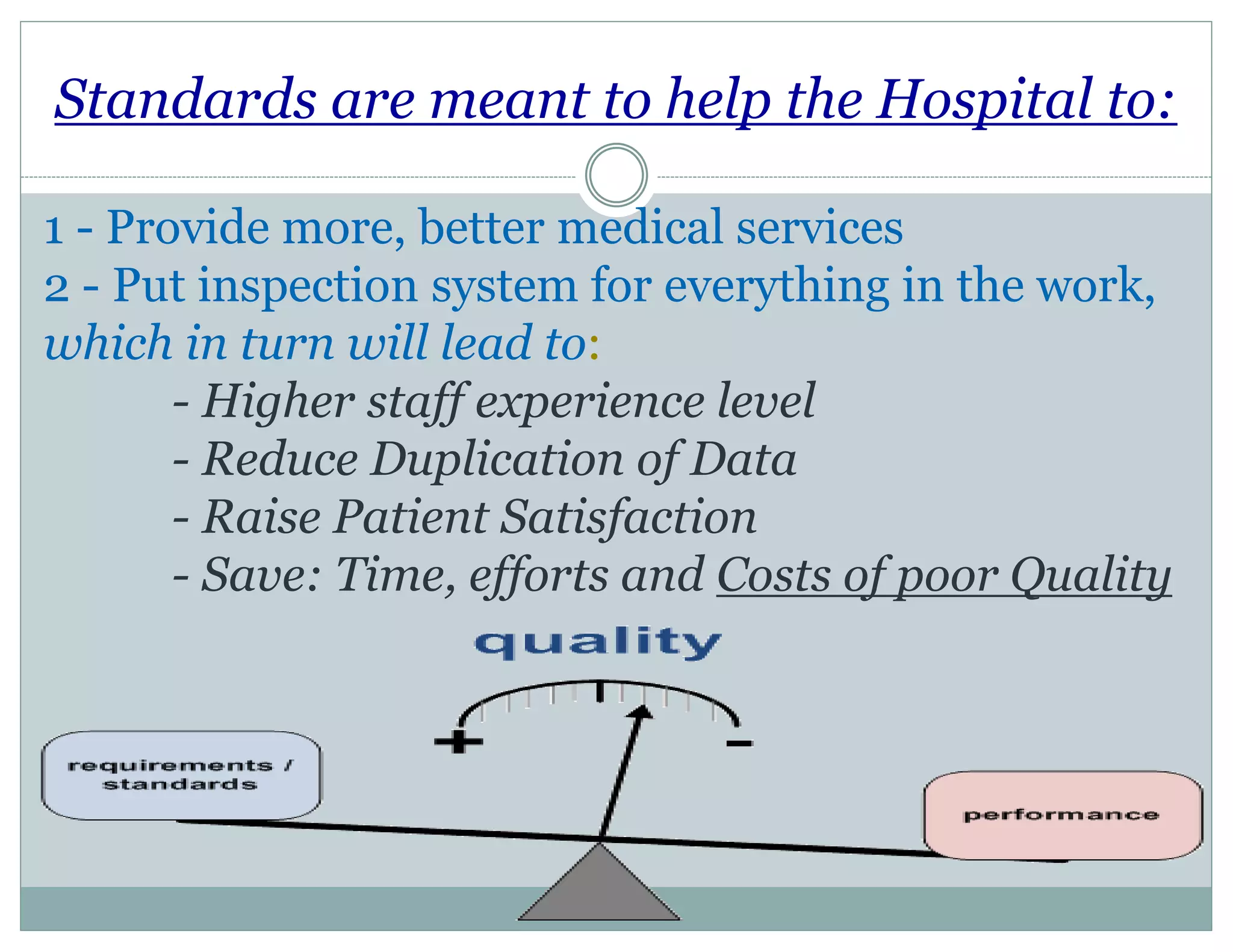Standards are meant to help the Hospital to:
1 - Provide more, better medical services
2 - Put inspection system for everything in the work,
which in turn will lead to:
- Higher staff experience level
- Reduce Duplication of Data
- Raise Patient Satisfaction
- Save: Time, efforts and Costs of poor Quality
 