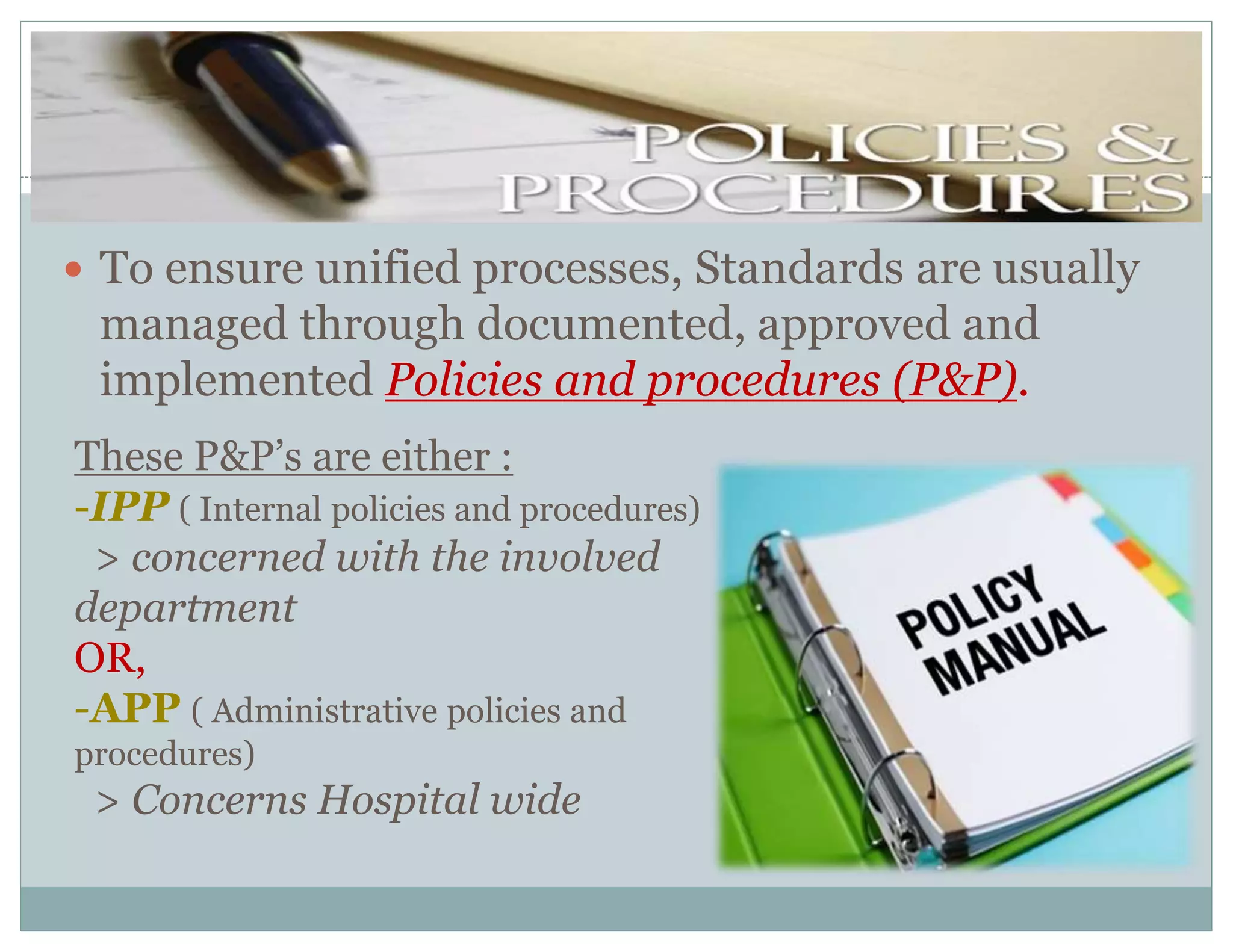  To ensure unified processes, Standards are usually
managed through documented, approved and
implemented Policies and procedures (P&P).
These P&P’s are either :
-IPP ( Internal policies and procedures)
> concerned with the involved
department
OR,
-APP ( Administrative policies and
procedures)
> Concerns Hospital wide
 