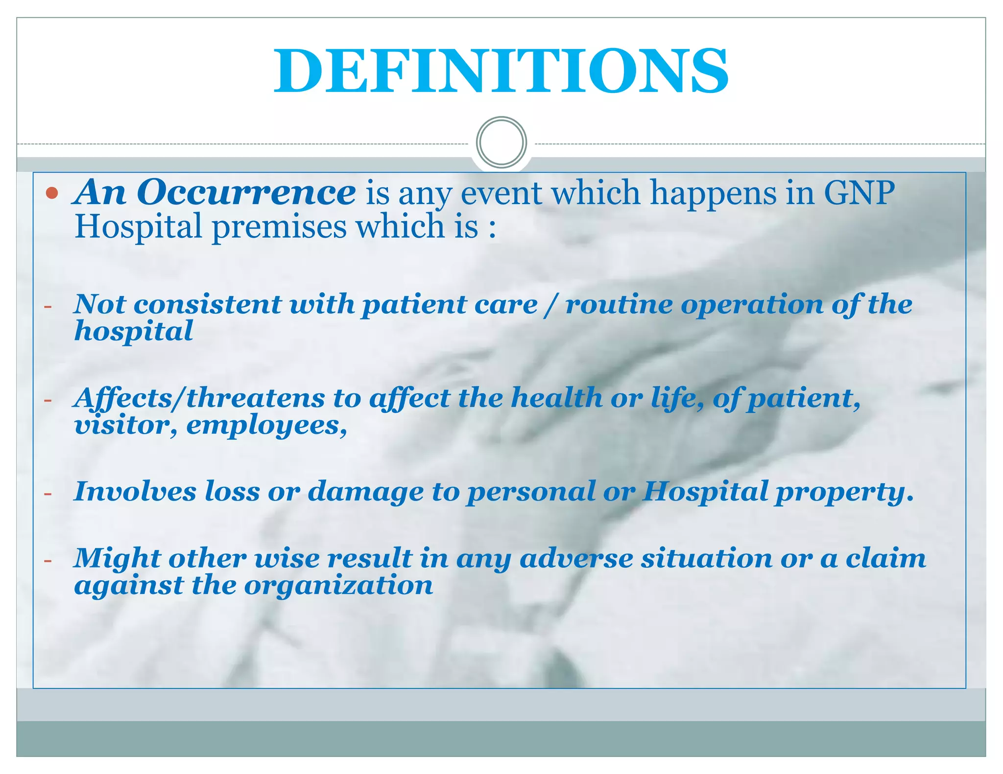 DEFINITIONS
 An Occurrence is any event which happens in GNP
Hospital premises which is :
- Not consistent with patient care / routine operation of the
hospital
- Affects/threatens to affect the health or life, of patient,
visitor, employees,
- Involves loss or damage to personal or Hospital property.
- Might other wise result in any adverse situation or a claim
against the organization
 