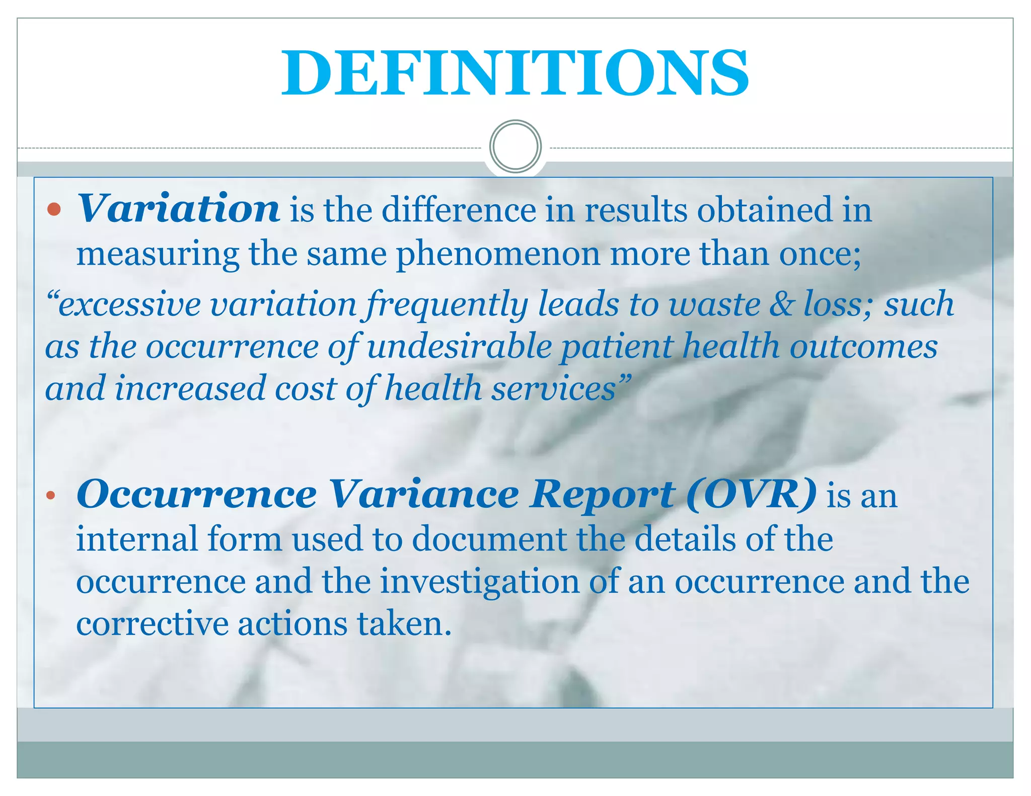 DEFINITIONS
 Variation is the difference in results obtained in
measuring the same phenomenon more than once;
“excessive variation frequently leads to waste & loss; such
as the occurrence of undesirable patient health outcomes
and increased cost of health services”
• Occurrence Variance Report (OVR) is an
internal form used to document the details of the
occurrence and the investigation of an occurrence and the
corrective actions taken.
 