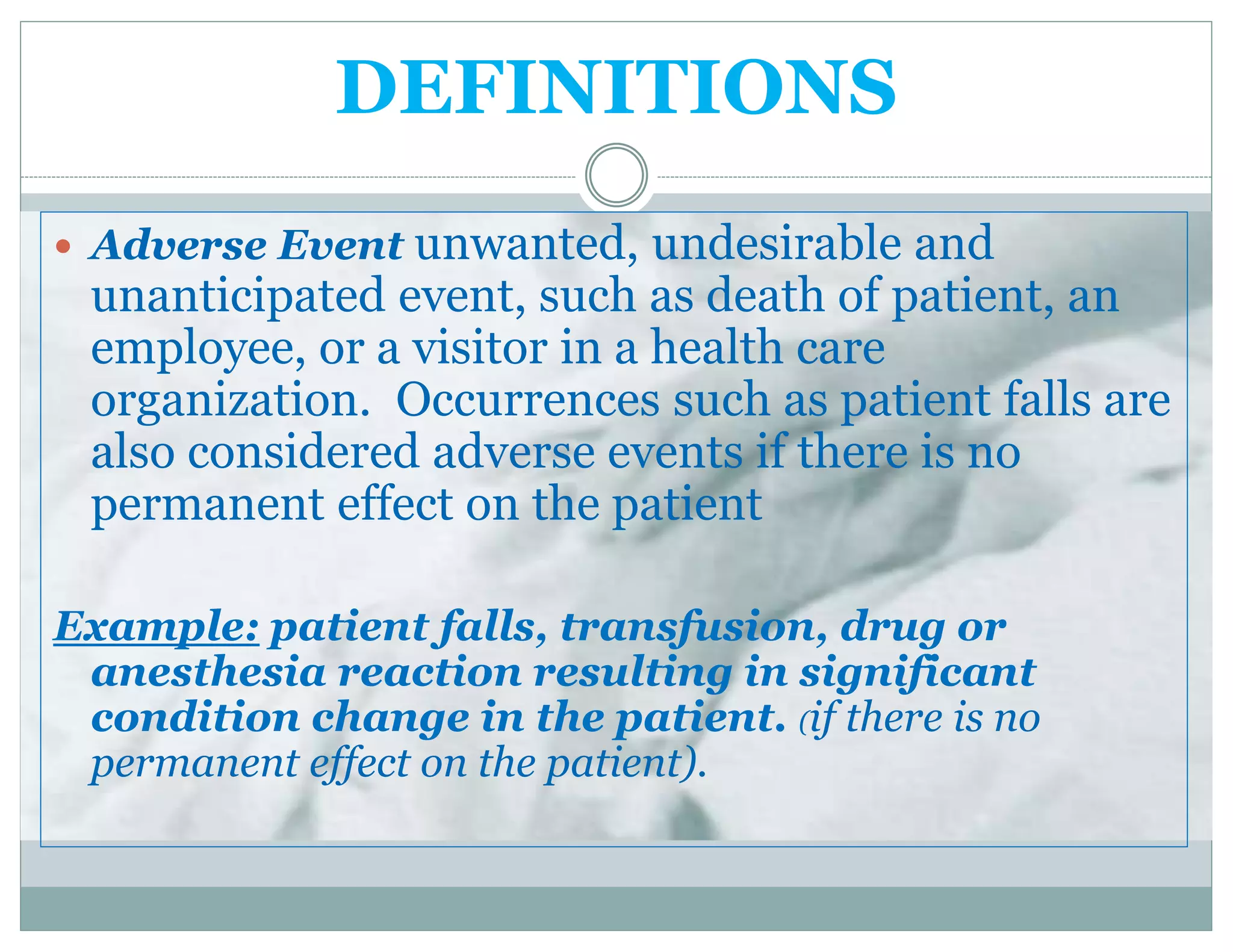 DEFINITIONS
 Adverse Event unwanted, undesirable and
unanticipated event, such as death of patient, an
employee, or a visitor in a health care
organization. Occurrences such as patient falls are
also considered adverse events if there is no
permanent effect on the patient
Example: patient falls, transfusion, drug or
anesthesia reaction resulting in significant
condition change in the patient. (if there is no
permanent effect on the patient).
 