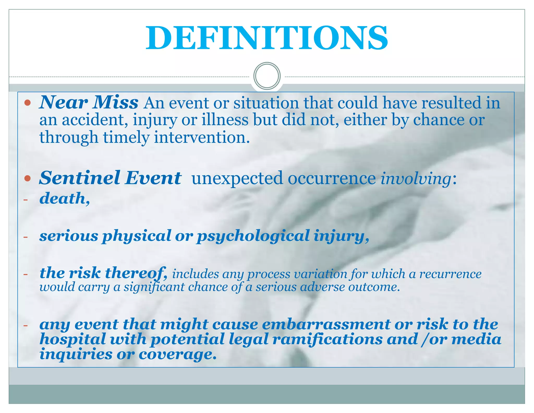 DEFINITIONS
 Near Miss An event or situation that could have resulted in
an accident, injury or illness but did not, either by chance or
through timely intervention.
 Sentinel Event unexpected occurrence involving:
- death,
- serious physical or psychological injury,
- the risk thereof, includes any process variation for which a recurrence
would carry a significant chance of a serious adverse outcome.
- any event that might cause embarrassment or risk to the
hospital with potential legal ramifications and /or media
inquiries or coverage.
 